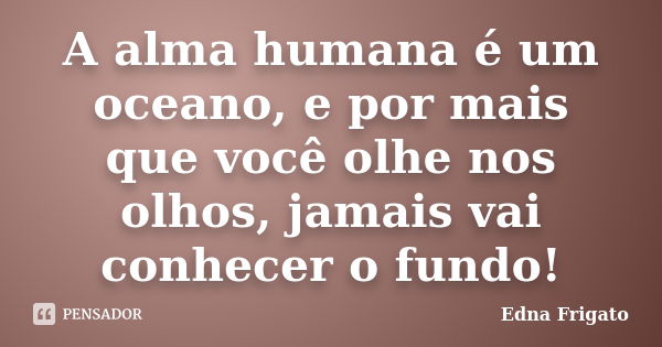 A alma humana é um oceano, e por mais que você olhe nos olhos, jamais vai conhecer o fundo!... Frase de Edna Frigato.