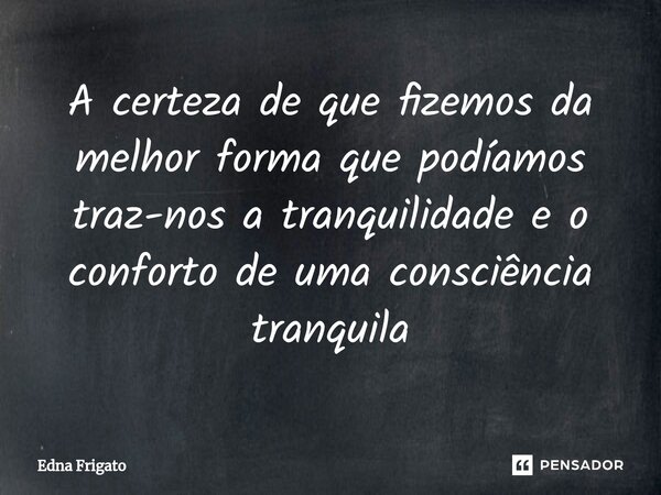 ⁠A certeza de que fizemos da melhor forma que podíamos traz-nos a tranquilidade e o conforto de uma consciência tranquila... Frase de Edna Frigato.