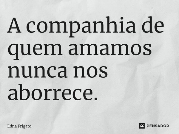 ⁠A companhia de quem amamos nunca nos aborrece.... Frase de Edna Frigato.