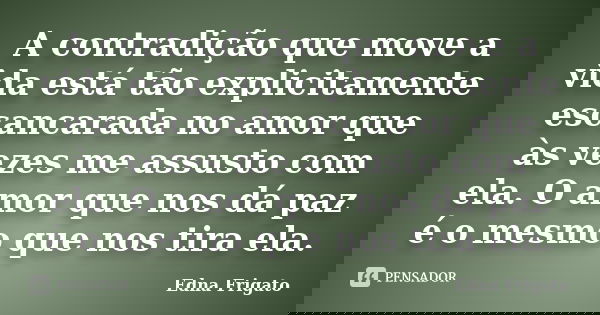 A contradição que move a vida está tão explicitamente escancarada no amor que às vezes me assusto com ela. O amor que nos dá paz é o mesmo que nos tira ela.... Frase de Edna Frigato.