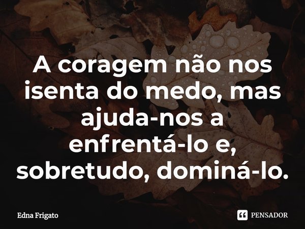⁠A coragem não nos isenta do medo, mas ajuda-nos a enfrentá-lo e, sobretudo, dominá-lo.... Frase de Edna Frigato.