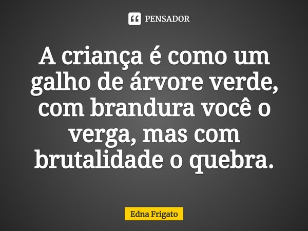 ⁠A criança é como um galho de árvore verde, com brandura você o verga, mas com brutalidade o quebra.... Frase de Edna Frigato.