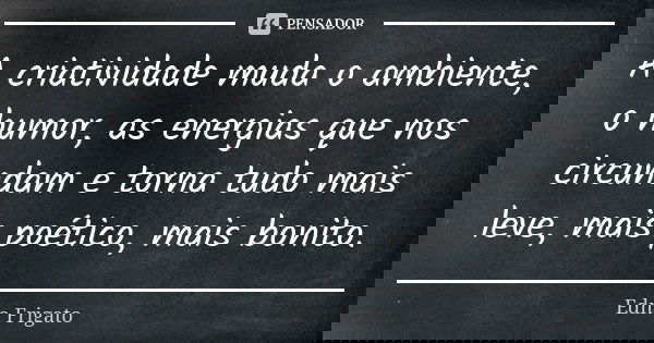 A criatividade muda o ambiente, o humor, as energias que nos circundam e torna tudo mais leve, mais poético, mais bonito.... Frase de Edna Frigato.