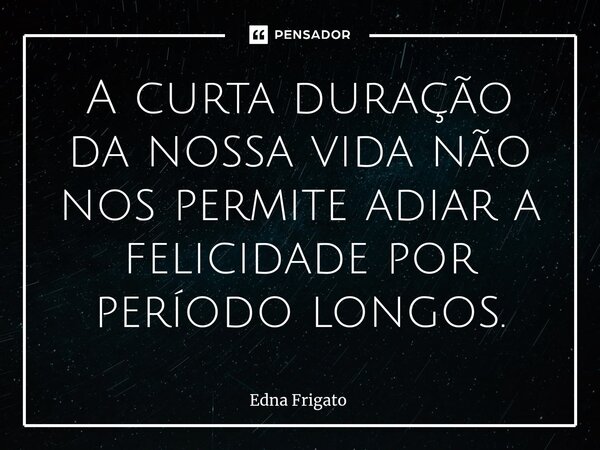⁠A curta duração da nossa vida não nos permite adiar a felicidade por período longos.... Frase de Edna Frigato.