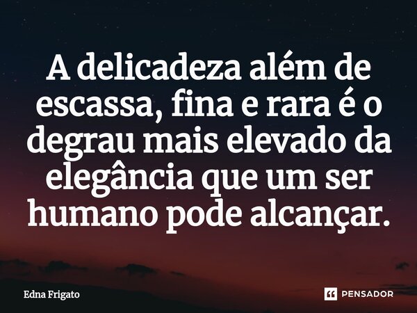 ⁠A delicadeza além de escassa, fina e rara é o degrau mais elevado da elegância que um ser humano pode alcançar.... Frase de Edna Frigato.