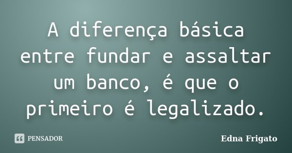 A diferença básica entre fundar e assaltar um banco, é que o primeiro é legalizado.... Frase de Edna Frigato.