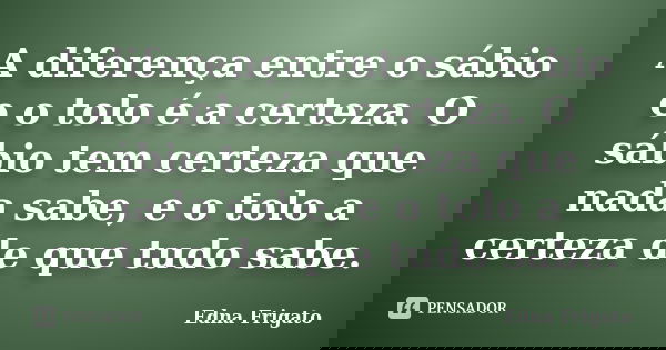 A diferença entre o sábio e o tolo é a certeza. O sábio tem certeza que nada sabe, e o tolo a certeza de que tudo sabe.... Frase de Edna Frigato.