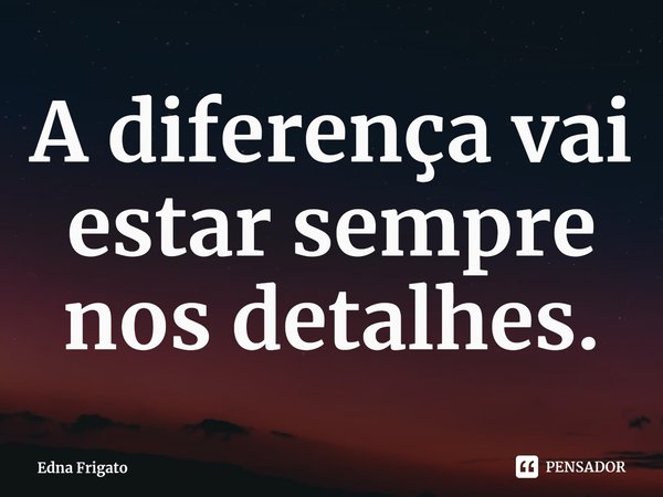 ⁠A diferença vai estar sempre nos detalhes.... Frase de Edna Frigato.