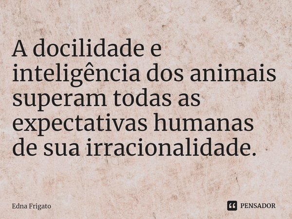 ⁠A docilidade e inteligência dos animais superam todas as expectativas humanas de sua irracionalidade.... Frase de Edna Frigato.