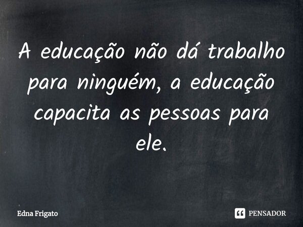 ⁠A educação não dá trabalho para ninguém, a educação capacita as pessoas para ele.... Frase de Edna Frigato.