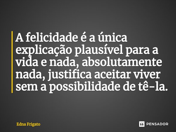 ⁠A felicidade é a única explicação plausível para a vida e nada, absolutamente nada, justifica aceitar viver sem a possibilidade de tê-la.... Frase de Edna Frigato.