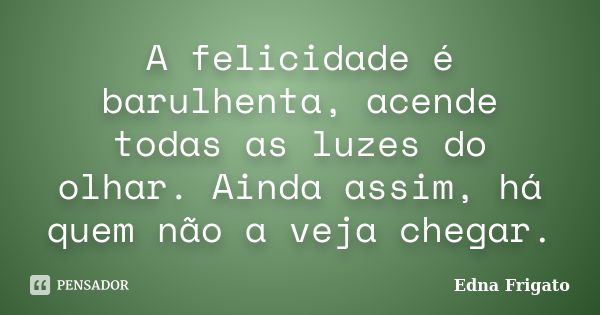 A felicidade é barulhenta, acende todas as luzes do olhar. Ainda assim, há quem não a veja chegar.... Frase de Edna Frigato.