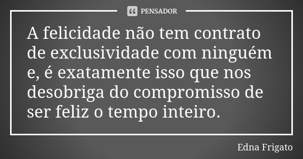 A felicidade não tem contrato de exclusividade com ninguém e, é exatamente isso que nos desobriga do compromisso de ser feliz o tempo inteiro.... Frase de Edna Frigato.