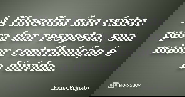 A filosofia não existe para dar resposta, sua maior contribuição é a dúvida.... Frase de Edna Frigato.