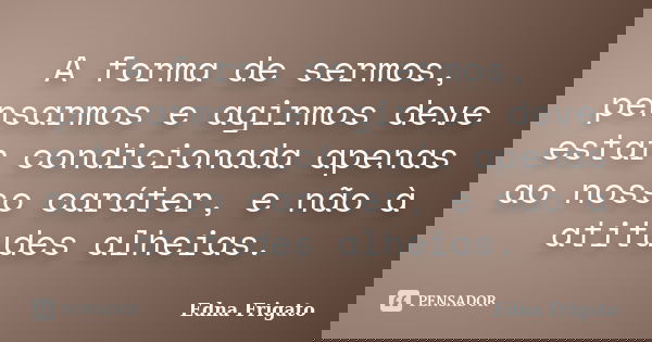 A forma de sermos, pensarmos e agirmos deve estar condicionada apenas ao nosso caráter, e não à atitudes alheias.... Frase de Edna Frigato.