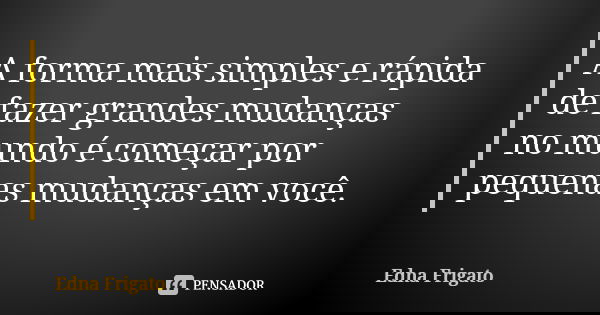 A forma mais simples e rápida de fazer grandes mudanças no mundo é começar por pequenas mudanças em você.... Frase de Edna Frigato.