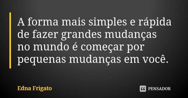 A forma mais simples e rápida de fazer grandes mudanças no mundo é começar por pequenas mudanças em você.... Frase de Edna Frigato.