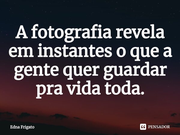 ⁠A fotografia revela em instantes o que a gente quer guardar pra vida toda.... Frase de Edna Frigato.