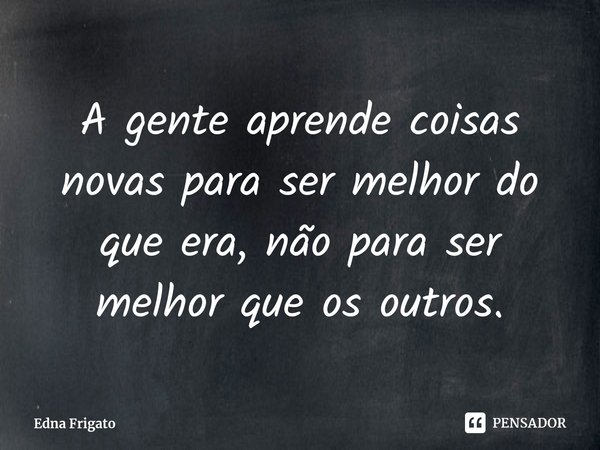 ⁠A gente aprende coisas novas para ser melhor do que era, não para ser melhor que os outros.... Frase de Edna Frigato.