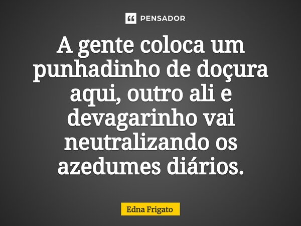 ⁠A gente coloca um punhadinho de doçura aqui, outro ali e devagarinho vai neutralizando os azedumes diários.... Frase de Edna Frigato.