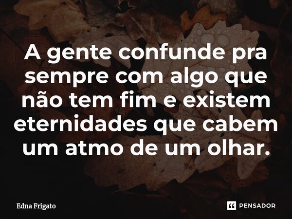 ⁠A gente confunde pra sempre com algo que não tem fim e existem eternidades que cabem um atmo de um olhar.... Frase de Edna Frigato.