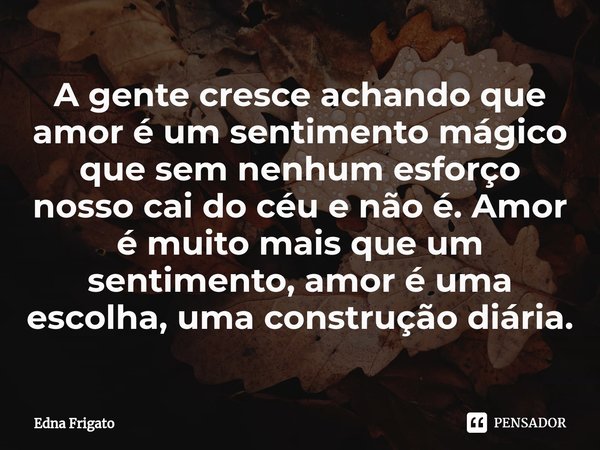 ⁠A gente cresce achando que amor é um sentimento mágico que sem nenhum esforço nosso cai do céu e não é. Amor é muito mais que um sentimento, amor é uma escolha... Frase de Edna Frigato.