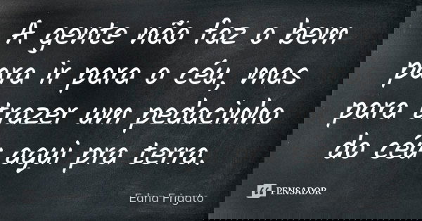 A gente não faz o bem para ir para o céu, mas para trazer um pedacinho do céu aqui pra terra.... Frase de Edna Frigato.