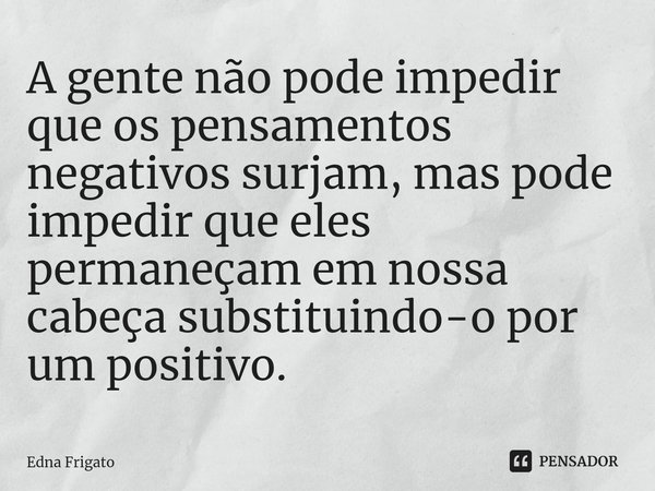 ⁠A gente não pode impedir que os pensamentos negativos surjam, mas pode impedir que eles permaneçam em nossa cabeça substituindo-o por um positivo.... Frase de Edna Frigato.