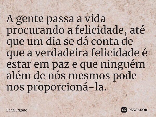 ⁠A gente passa a vida procurando a felicidade, até que um dia se dá conta de que a verdadeira felicidade é estar em paz e que ninguém além de nós mesmos pode no... Frase de Edna Frigato.