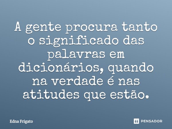 ⁠A gente procura tanto o significado das palavras em dicionários, quando na verdade é nas atitudes que estão.... Frase de Edna Frigato.