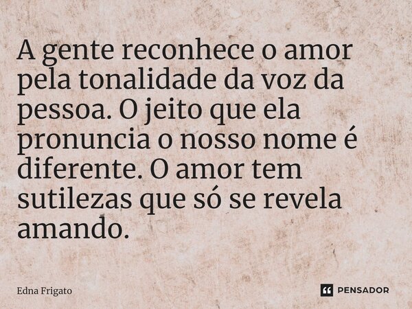 ⁠A gente reconhece o amor pela tonalidade da voz da pessoa. O jeito que ela pronuncia o nosso nome é diferente. O amor tem sutilezas que só se revela amando.... Frase de Edna Frigato.