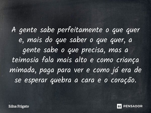 ⁠A gente sabe perfeitamente o que quer e, mais do que saber o que quer, a gente sabe o que precisa, mas a teimosia fala mais alto e como criança mimada, paga pa... Frase de Edna Frigato.