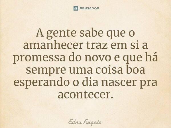 ⁠A gente sabe que o amanhecer traz em si a promessa do novo e que há sempre uma coisa boa esperando o dia nascer pra acontecer.... Frase de Edna Frigato.