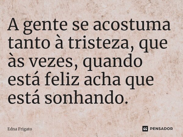 ⁠A gente se acostuma tanto à tristeza, que às vezes, quando está feliz acha que está sonhando.... Frase de Edna Frigato.