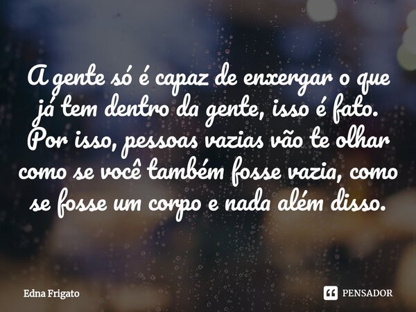 ⁠A gente só é capaz de enxergar o que já tem dentro da gente, isso é fato. Por isso, pessoas vazias vão te olhar como se você também fosse vazia, como se fosse ... Frase de Edna Frigato.