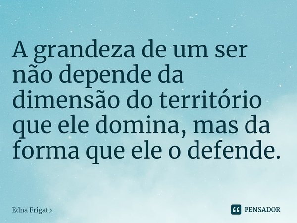 ⁠A grandeza de um ser não depende da dimensão do território que ele domina, mas da forma que ele o defende.... Frase de Edna Frigato.