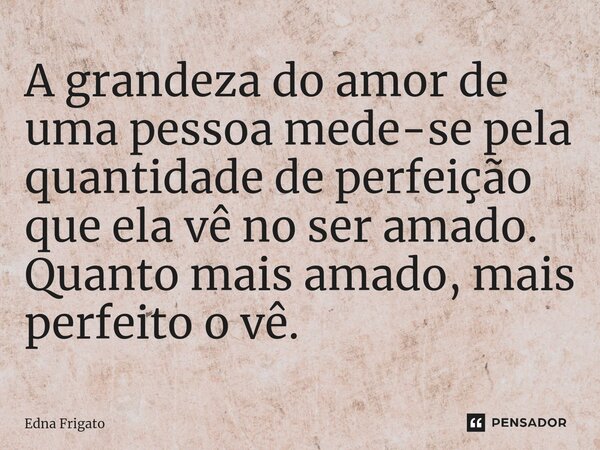 ⁠A grandeza do amor de uma pessoa mede-se pela quantidade de perfeição que ela vê no ser amado. Quanto mais amado, mais perfeito o vê.... Frase de Edna Frigato.