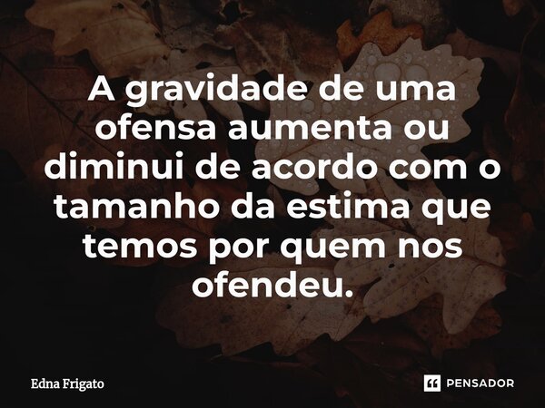 ⁠A gravidade de uma ofensa aumenta ou diminui de acordo com o tamanho da estima que temos por quem nos ofendeu.... Frase de Edna Frigato.