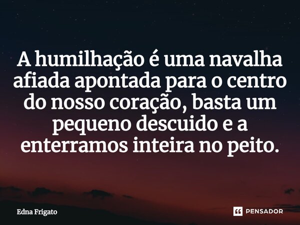 ⁠A humilhação é uma navalha afiada apontada para o centro do nosso coração, basta um pequeno descuido e a enterramos inteira no peito.... Frase de Edna Frigato.