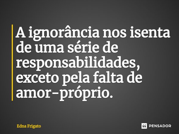 ⁠A ignorância nos isenta de uma série de responsabilidades, exceto pela falta de amor-próprio.... Frase de Edna Frigato.