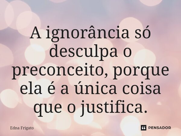 ⁠A ignorância só desculpa o preconceito, porque ela é a única coisa que o justifica.... Frase de Edna Frigato.
