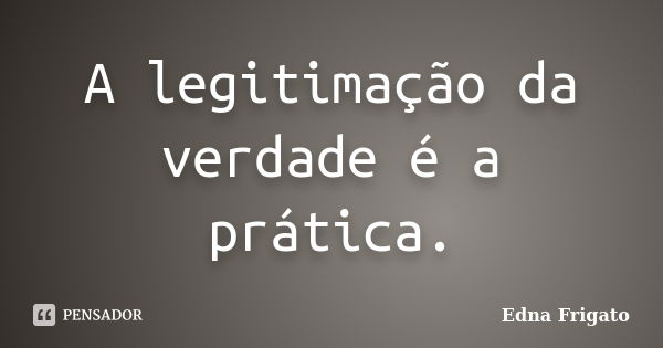 A legitimação da verdade é a prática.... Frase de Edna Frigato.