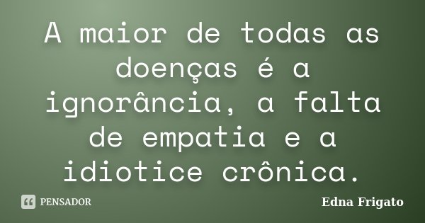 A maior de todas as doenças é a ignorância, a falta de empatia e a idiotice crônica.... Frase de Edna Frigato.