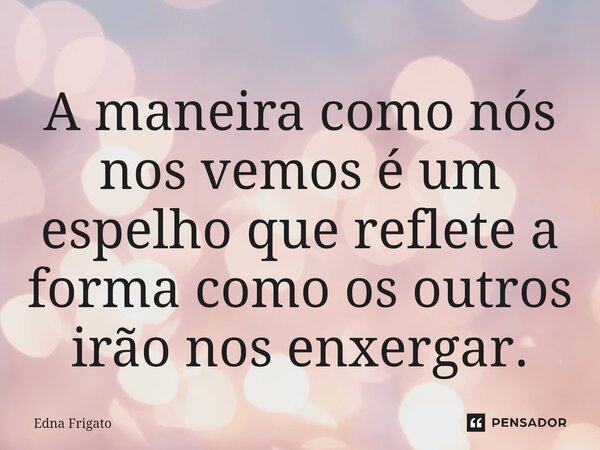 ⁠A maneira como nós nos vemos é um espelho que reflete a forma como os outros irão nos enxergar.... Frase de Edna Frigato.
