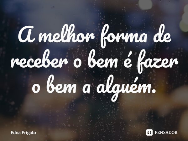 ⁠A melhor forma de receber o bem é fazer o bem a alguém.... Frase de Edna Frigato.