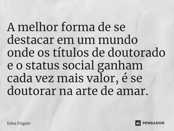 ⁠A melhor forma de se destacar em um mundo onde os títulos de doutorado e o status social ganham cada vez mais valor, é se doutorar na arte de amar.... Frase de Edna Frigato.