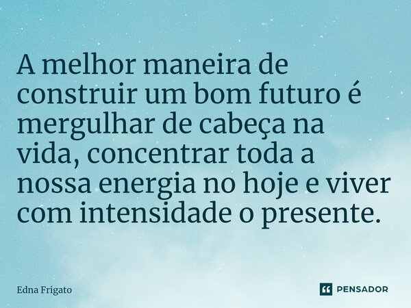 ⁠A melhor maneira de construir um bom futuro é mergulhar de cabeça na vida, concentrar toda a nossa energia no hoje e viver com intensidade o presente.... Frase de Edna Frigato.