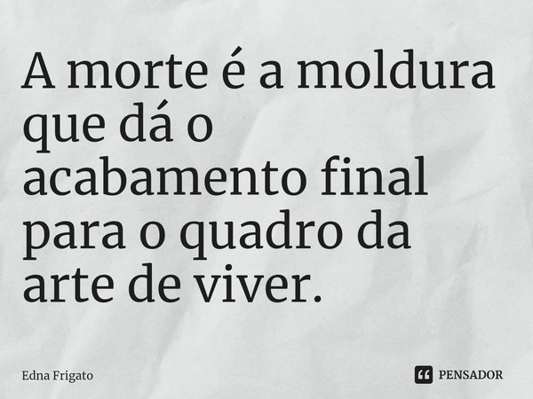 ⁠A morte é a moldura que dá o acabamento final para o quadro da arte de viver.... Frase de Edna Frigato.