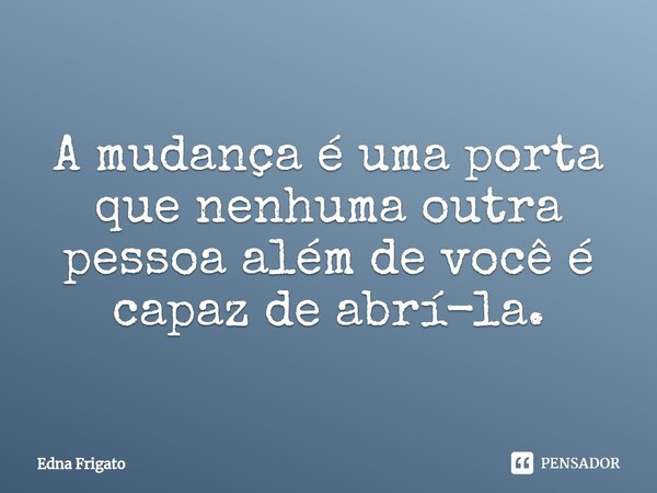 ⁠A mudança é uma porta que nenhuma outra pessoa além de você é capaz de abrí-la.... Frase de Edna Frigato.