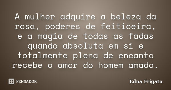 A mulher adquire a beleza da rosa, poderes de feiticeira, e a magia de todas as fadas quando absoluta em si e totalmente plena de encanto recebe o amor do homem... Frase de Edna Frigato.